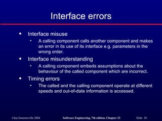 Interface errors Interface misuse A calling component calls another component and makes an error in its use of its interface e.g. parameters in the wrong order. Interface misunderstanding A calling component embeds assumptions about the behaviour of the called component which are incorrect. Timing errors The called and the calling component operate at different speeds and out-of-date information is accessed. 