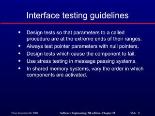 Interface testing guidelines Design tests so that parameters to a called procedure are at the extreme ends of their ranges. Always test pointer parameters with null pointers. Design tests which cause the component to fail. Use stress testing in message passing systems. In shared memory systems, vary the order in which components are activated. 