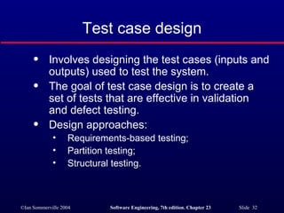 Test case design Involves designing the test cases (inputs and outputs) used to test the system. The goal of test case design is to create a set of tests that are effective in validation and defect testing. Design approaches: Requirements-based testing; Partition testing; Structural testing. 