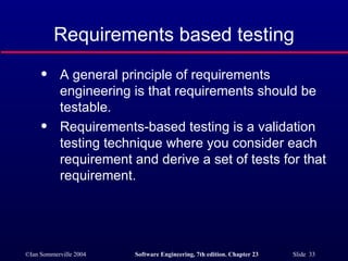Requirements based testing A general principle of requirements engineering is that requirements should be testable. Requirements-based testing is a validation testing technique where you consider each requirement and derive a set of tests for that requirement. 