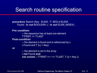 Search routine specification procedure  Search (Key : ELEM ; T: SEQ of ELEM; Found :  in out  BOOLEAN; L:  in out  ELEM_INDEX) ; Pre-condition -- the sequence has at least one element T’FIRST <= T’LAST  Post-condition -- the element is found and is referenced by L ( Found and T (L) = Key)  or   -- the element is not in the array (  not  Found  and not  ( exists  i, T’FIRST >= i <= T’LAST, T (i) = Key )) 