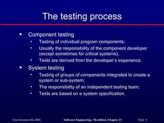 The testing process Component testing  Testing of individual program components; Usually the responsibility of the component developer (except sometimes for critical systems); Tests are derived from the developer’s experience. System testing Testing of groups of components integrated to create a system or sub-system; The responsibility of an independent testing team; Tests are based on a system specification. 