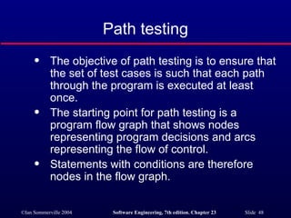 Path testing The objective of path testing is to ensure that the set of test cases is such that each path through the program is executed at least once. The starting point for path testing is a program flow graph that shows nodes representing program decisions and arcs representing the flow of control. Statements with conditions are therefore nodes in the flow graph. 