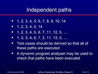 1, 2, 3, 4, 5, 6, 7, 8, 9, 10, 14 1, 2, 3, 4, 5, 14 1, 2, 3, 4, 5, 6, 7, 11, 12, 5, … 1, 2, 3, 4, 6, 7, 2, 11, 13, 5, … Test cases should be derived so that all of these paths are executed A dynamic program analyser may be used to check that paths have been executed Independent paths 