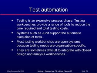 Test automation Testing is an expensive process phase. Testing workbenches provide a range of tools to reduce the time required and total testing costs. Systems such as Junit support the automatic execution of tests. Most testing workbenches are open systems because testing needs are organisation-specific. They are sometimes difficult to integrate with closed design and analysis workbenches. 