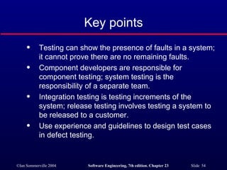 Key points Testing can show the presence of faults in a system; it cannot prove there are no remaining faults. Component developers are responsible for component testing; system testing is the responsibility of a separate team. Integration testing is testing increments of the system; release testing involves testing a system to be released to a customer. Use experience and guidelines to design test cases in defect testing. 