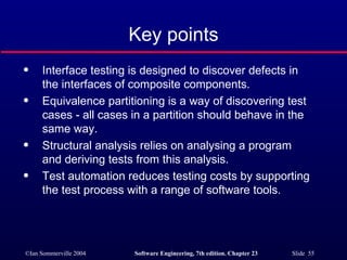 Key points Interface testing is designed to discover defects in the interfaces of composite components. Equivalence partitioning is a way of discovering test cases - all cases in a partition should behave in the same way. Structural analysis relies on analysing a program and deriving tests from this analysis. Test automation reduces testing costs by supporting the test process with a range of software tools. 
