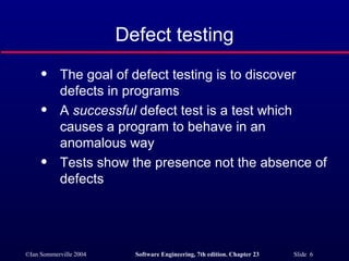 Defect testing The goal of defect testing is to discover defects in programs A  successful  defect test is a test which causes a program to behave in an anomalous way Tests show the presence not the absence of defects 