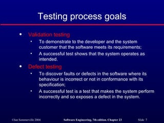 Testing process goals Validation testing To demonstrate to the developer and the system customer that the software meets its requirements; A successful test shows that the system operates as intended. Defect testing To discover faults or defects in the software where its behaviour is incorrect or not in conformance with its specification; A successful test is a test that makes the system perform incorrectly and so exposes a defect in the system. 