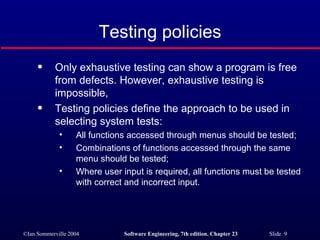 Only exhaustive testing can show a program is free from defects. However, exhaustive testing is impossible, Testing policies define the approach to be used in selecting system tests: All functions accessed through menus should be tested; Combinations of functions accessed through the same menu should be tested; Where user input is required, all functions must be tested with correct and incorrect input. Testing policies 
