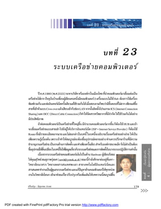 บทที่ 23 : ระบบเครือขายคอมพิวเตอร




                                                             บทที่                                               23
                                           ระบบเครื อ ข า ยคอมพิ ว เตอร

                             ป ค.ศ.1980 (พ.ศ.2523) จะหาบริษท หรือองคกรในเมืองไทย ทีนาคอมพิวเตอรมาเชือมตอเปน
                                                                 ั                          ่ ํ                   ่
                เครือขายไดยาก ปจจุบนบานเพือนผูเ ขียนคนหนึงมีคอมพิวเตอร 2 เครืองแบบไมใช Hub ตองการใชเครือง
                                        ั        ่                 ่                    ่                                   ่
                พิมพรวมกัน และตออินเทอรเน็ตครังเดียวแตใชรวมกันได เมือสอบถามก็พบวามีขนตอนทีไมยาก เพียงแตซอ
                                                    ้                         ่                       ั้     ่                  ื้
                สายทีเ่ ขาหัวแบบ Cross over แลวเสียบเขากับชอง LAN จากนันติดตังโปรแกรม ICS (Internet Connection
                                                                                  ้   ้
                Sharing) และ DCC (Direct Cable Connection) ก็ทาใหจดสรรทรัพยากรทีมจากัด ใหใชรวมกันไดอยาง
                                                                         ํ ั                       ่ ีํ        
                มีประสิทธิภาพ
                             ถาตอคอมพิวเตอรเปนเครือขายทีใหญขน มีจานวนคอมพิวเตอรมากขึน ก็ตองใช HUB และถา
                                                               ่     ึ้ ํ                                ้ 
                จะเชือมเครือขายแบบสายเชา ไปยังผูใหบริการอินเทอรเน็ต (ISP = Internet Service Provider) ก็ตองใช
                      ่                                                                                                  
                Router ซึงมีรายละเอียดมากมาย และไมขอกลาวในบทนี้ ในบทนีจะอธิบายเรืองเครือขายอยางงาย ใหเปน
                           ่                                                        ้               ่
                เพียงความรูเ บืองตน เพราะถาทําใหสมบูรณจะตองซืออุปกรณหลายอยาง ทานควรปรึกษารานทีมความ
                                      ้                                     ้                                         ่ ี
                ชํานาญงานเครือขาย เปนงานดานการติดตัง และทําเพียงครังเดียว สําหรับองคกรขนาดเล็ก จึงไมจาเปนตอง
                                                           ้                    ้                                   ํ
                ซืออุปกรณใหสนเปลือง ในบทนีจงใหขอมูลเกียวกับระบบเครือขายและการติดตังในบางระบบปฏิบตการเทานัน
                  ้                ิ้           ้ึ          ่                                ้                  ัิ           ้       ผูดูแลระบบเครือขาย
                                                                                                                                         เรื่ อ งน า รู  สํา หรับ

                             เนืองจากระบบเครือขายคอมพิวเตอรเนนไปในดาน Hardware ผูเ ขียนจึงขอ
                                ่
                ใหคณสุวทย สมสุภาพรุงยศ (suwit@yonok.ac.th) ขณะนีกาลังศึกษาตออยูทมหา-
                     ุ ิ                                                     ้ํ                 ี่
                วิทยาลัยนเรศวร วิทยาเขตสารสนเทศพะเยา สาขาเทคโนโลยีอินเทอรเน็ตและ
                สารสนเทศ ทํางานเปนผูดแลระบบเครือขาย และแกปญหาดานคอมพิวเตอรใหทกหนวย
                                          ู                                                    ุ
                งานในวิทยาลัยโยนก เขามาชวยแกไข ปรับปรุง หรือเพิมเติมใหบทความนีสมบูรณขน
                                                                          ่               ้               ึ้
                                                                                                                                     ตอนที่
                                                                                                                                             4:




                ปรับปรุง : มิถุนายน 2546                                                                                      179
                                                                                                                                     >>>
PDF created with FinePrint pdfFactory Pro trial version http://www.pdffactory.com
 