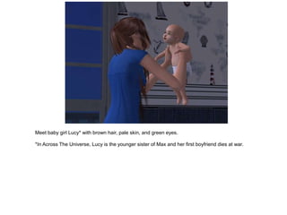 Meet baby girl Lucy* with brown hair, pale skin, and green eyes.

*In Across The Universe, Lucy is the younger sister of Max and her first boyfriend dies at war.
 