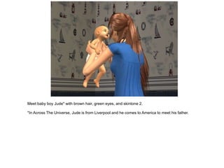 Meet baby boy Jude* with brown hair, green eyes, and skintone 2.

*In Across The Universe, Jude is from Liverpool and he comes to America to meet his father.
 