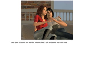 She fell in love with and married Julian Cooke a sim who came with FreeTime.
 
