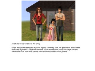 And that's where we'll leave this family.

I hope that you have enjoyed my Davis legacy. I definitely have. I'm glad they're done, but I'll
miss them regardless. Stay tuned for more stories and legacies on my sim page. And join
SiMania for more from other people! http://z12.invisionfree.com/sim_mania
 