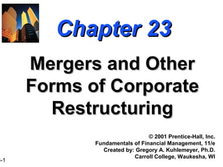 Chapter 23
      Mergers and Other
      Forms of Corporate
        Restructuring
                                © 2001 Prentice-Hall, Inc.
             Fundamentals of Financial Management, 11/e
               Created by: Gregory A. Kuhlemeyer, Ph.D.
                          Carroll College, Waukesha, WI
3-1
 