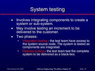 System testing Involves integrating components to create a system or sub-system. May involve testing an increment to be delivered to the customer. Two phases: Integration testing  - the test team have access to the system source code. The system is tested as components are integrated. Release testing  - the test team test the complete system to be delivered as a black-box. 