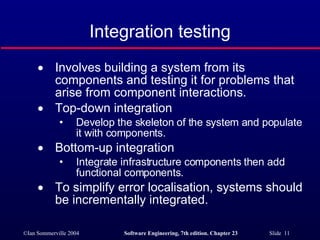 Integration testing Involves building a system from its components and testing it for problems that arise from component interactions. Top-down integration Develop the skeleton of the system and populate it with components. Bottom-up integration Integrate infrastructure components then add functional components. To simplify error localisation, systems should be incrementally integrated. 