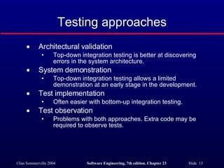 Testing approaches Architectural validation Top-down integration testing is better at discovering errors in the system architecture. System demonstration Top-down integration testing allows a limited demonstration at an early stage in the development. Test implementation Often easier with bottom-up integration testing. Test observation Problems with both approaches. Extra code may be required to observe tests. 
