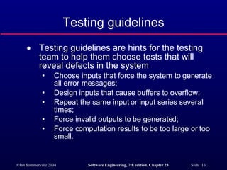 Testing guidelines Testing guidelines are hints for the testing team to help them choose tests that will reveal defects in the system Choose inputs that force the system to generate all error messages; Design inputs that cause buffers to overflow; Repeat the same input or input series several times; Force invalid outputs to be generated; Force computation results to be too large or too small. 