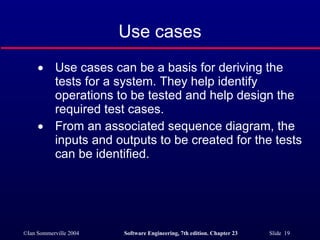 Use cases Use cases can be a basis for deriving the tests for a system. They help identify operations to be tested and help design the required test cases. From an associated sequence diagram, the inputs and outputs to be created for the tests can be identified. 