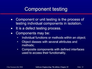 Component testing Component or unit testing is the process of testing individual components in isolation. It is a defect testing process. Components may be: Individual functions or methods within an object; Object classes with several attributes and methods; Composite components with defined interfaces used to access their functionality. 