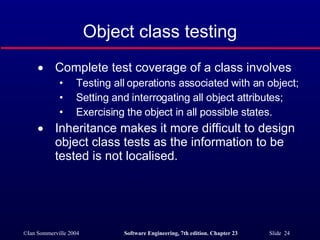 Object class testing Complete test coverage of a class involves Testing all operations associated with an object; Setting and interrogating all object attributes; Exercising the object in all possible states. Inheritance makes it more difficult to design object class tests as the information to be tested is not localised. 