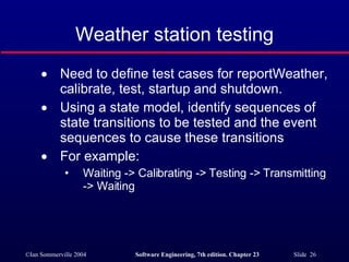 Weather station testing Need to define test cases for reportWeather, calibrate, test, startup and shutdown. Using a state model, identify sequences of state transitions to be tested and the event sequences to cause these transitions For example: Waiting -> Calibrating -> Testing -> Transmitting -> Waiting 