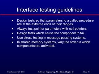 Interface testing guidelines Design tests so that parameters to a called procedure are at the extreme ends of their ranges. Always test pointer parameters with null pointers. Design tests which cause the component to fail. Use stress testing in message passing systems. In shared memory systems, vary the order in which components are activated. 