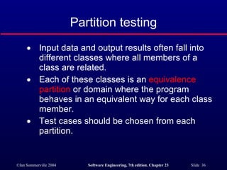 Partition testing Input data and output results often fall into different classes where all members of a class are related. Each of these classes is an  equivalence partition  or domain where the program behaves in an equivalent way for each class member. Test cases should be chosen from each partition. 