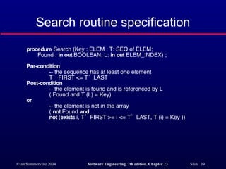 Search routine specification procedure  Search (Key : ELEM ; T: SEQ of ELEM; Found :  in out  BOOLEAN; L:  in out  ELEM_INDEX) ; Pre-condition -- the sequence has at least one element T’FIRST <= T’LAST  Post-condition -- the element is found and is referenced by L ( Found and T (L) = Key)  or   -- the element is not in the array (  not  Found  and not  ( exists  i, T’FIRST >= i <= T’LAST, T (i) = Key )) 