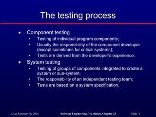 The testing process Component testing  Testing of individual program components; Usually the responsibility of the component developer (except sometimes for critical systems); Tests are derived from the developer’s experience. System testing Testing of groups of components integrated to create a system or sub-system; The responsibility of an independent testing team; Tests are based on a system specification. 