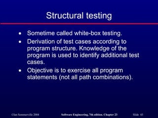 Sometime called white-box testing. Derivation of test cases according to program structure. Knowledge of the program is used to identify additional test cases. Objective is to exercise all program statements (not all path combinations). Structural testing 