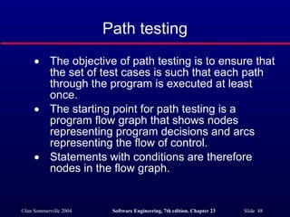 Path testing The objective of path testing is to ensure that the set of test cases is such that each path through the program is executed at least once. The starting point for path testing is a program flow graph that shows nodes representing program decisions and arcs representing the flow of control. Statements with conditions are therefore nodes in the flow graph. 