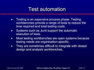 Test automation Testing is an expensive process phase. Testing workbenches provide a range of tools to reduce the time required and total testing costs. Systems such as Junit support the automatic execution of tests. Most testing workbenches are open systems because testing needs are organisation-specific. They are sometimes difficult to integrate with closed design and analysis workbenches. 