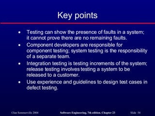 Key points Testing can show the presence of faults in a system; it cannot prove there are no remaining faults. Component developers are responsible for component testing; system testing is the responsibility of a separate team. Integration testing is testing increments of the system; release testing involves testing a system to be released to a customer. Use experience and guidelines to design test cases in defect testing. 