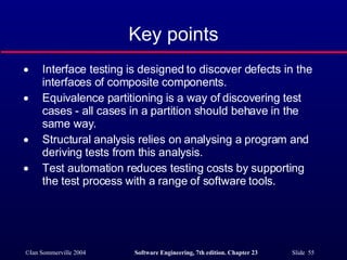 Key points Interface testing is designed to discover defects in the interfaces of composite components. Equivalence partitioning is a way of discovering test cases - all cases in a partition should behave in the same way. Structural analysis relies on analysing a program and deriving tests from this analysis. Test automation reduces testing costs by supporting the test process with a range of software tools. 