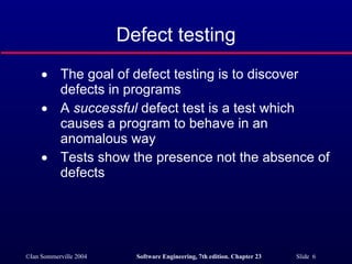 Defect testing The goal of defect testing is to discover defects in programs A  successful  defect test is a test which causes a program to behave in an anomalous way Tests show the presence not the absence of defects 
