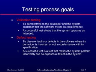 Testing process goals Validation testing To demonstrate to the developer and the system customer that the software meets its requirements; A successful test shows that the system operates as intended. Defect testing To discover faults or defects in the software where its behaviour is incorrect or not in conformance with its specification; A successful test is a test that makes the system perform incorrectly and so exposes a defect in the system. 