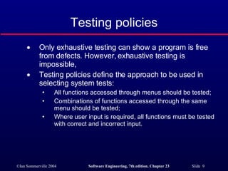 Only exhaustive testing can show a program is free from defects. However, exhaustive testing is impossible, Testing policies define the approach to be used in selecting system tests: All functions accessed through menus should be tested; Combinations of functions accessed through the same menu should be tested; Where user input is required, all functions must be tested with correct and incorrect input. Testing policies 