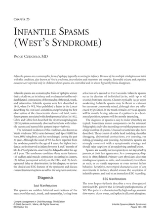 CHAPTER 23



INFANTILE SPASMS
(WEST’S SYNDROME)
PAOLO CURATOLO, MD



Infantile spasms are a catastrophic form of epilepsy typically occurring in infancy. Because of the multiple etiologies associated
with this condition, also known as West’s syndrome, its evolution and treatment are complex. Favorable seizure and cognitive
outcomes are reported only in children whose spasms are controlled and in whom hypsarrhythmia disappears.


Infantile spasms are a catastrophic form of epileptic seizure      a fraction of a second to 1 to 2 seconds. Infantile spasms
that typically occur in infancy and are characterized by sud-      occur in clusters of individual jerks, with up to 60
den bilateral contractions of the muscles of the neck, trunk,      seconds between spasms. Clusters typically occur upon
and extremities. Infantile spasms were ﬁrst described in           awakening. Infantile spasms may be flexor or extensor
1841, when Dr W.J. West published a letter in the Lancet           but are most commonly mixed, although they are influ-
describing his own son’s condition and providing the ﬁrst          enced by position. If the trunk remains vertical, spasms
observation of the characteristic clusters of brief, tonic-        will be mostly flexing, whereas if a patient is in a hori-
ﬂexor spasms associated with developmental delay. In 1952,         zontal position, spasms will be mostly extending.
Gibbs and Gibbs ﬁrst described the electroencephalogram                The diagnosis of spasms is easy to make when they are
(EEG) pattern commonly observed in infants with infan-             typical. Sometimes motor components can be minimal.
tile spasms and named this pattern hypsarrhythmia.                 Polygraphic and video recordings reveal that parents miss
    The estimated incidence of this condition, also known as       a large number of spasms. Unusual variants have also been
West’s syndrome (WS), varies between 2 and 4 per 10,000 live       described. These consist of subtle head nodding, shoulder
born, 60% being boys, and has not changed during the past          shrugging, abdominal contractions, eye opening, eye
30 years. Although the onset of WS has been reported from          rolling, grimacing, and yawning. Asymmetric spasms are
the newborn period to the age of 4 years, the highest inci-        strongly associated with a symptomatic etiology and
dence rate is observed in infants between 4 and 7 months of        should raise suspicion of an underlying cerebral lesion.
life. In 2% of patients, onset may be delayed to after the age         Spasms are usually not recognized, or not reported by
of 1 year. The syndrome combines three main features:              parents, at their ﬁrst appearance. As a consequence, diag-
(1) sudden axial muscle contraction occurring in clusters,         nosis is often delayed. Primary care physicians also may
(2) diffuse paroxysmal activity on the EEG, and (3) devel-         misdiagnose spasms as colic, and consistently treat them
opmental delay or deterioration. In this chapter, we review        as such, or as startle responses or even normal infant
the clinical and EEG features of the syndrome and discuss          behavior. Repetitive, stereotyped characterization of any
current treatment options as well as the long-term outcome.        movements in infancy should arouse the suspicion of
                                                                   infantile spasms and lead to an immediate EEG recording.
                        Diagnosis                                                      EEG Manifestations
                                                                   The term hypsarrhythmia describes a very disorganized
                    Ictal Manifestations                           interictal EEG pattern that is virtually pathognomonic of
The spasms are sudden, bilateral contractions of the               WS. This pattern is characterized by high-voltage, random
muscles of the neck, trunk, and extremities, lasting from          slow waves, sharp waves, and spikes in all cortical regions.

Current Management in Child Neurology, Third Edition
© 2005 Bernard L. Maria, All Rights Reserved                                                    Infantile Spasms (West’s Syndrome)
BC Decker Inc                                                                                                      Pages 134–138
 