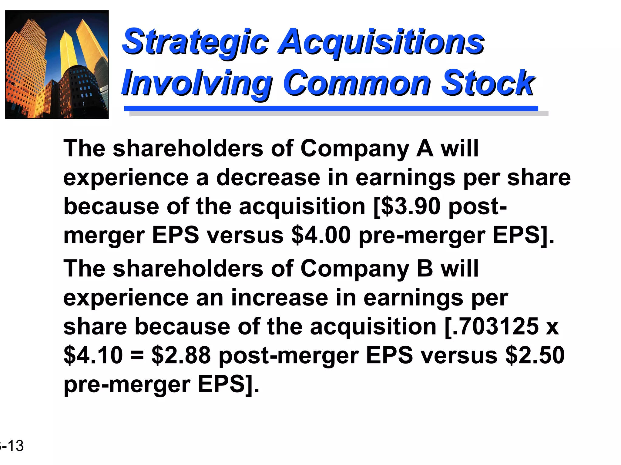 3-13
Strategic AcquisitionsStrategic Acquisitions
Involving Common StockInvolving Common Stock
The shareholders of Company A will
experience a decrease in earnings per share
because of the acquisition [$3.90 post-
merger EPS versus $4.00 pre-merger EPS].
The shareholders of Company B will
experience an increase in earnings per
share because of the acquisition [.703125 x
$4.10 = $2.88 post-merger EPS versus $2.50
pre-merger EPS].
 
