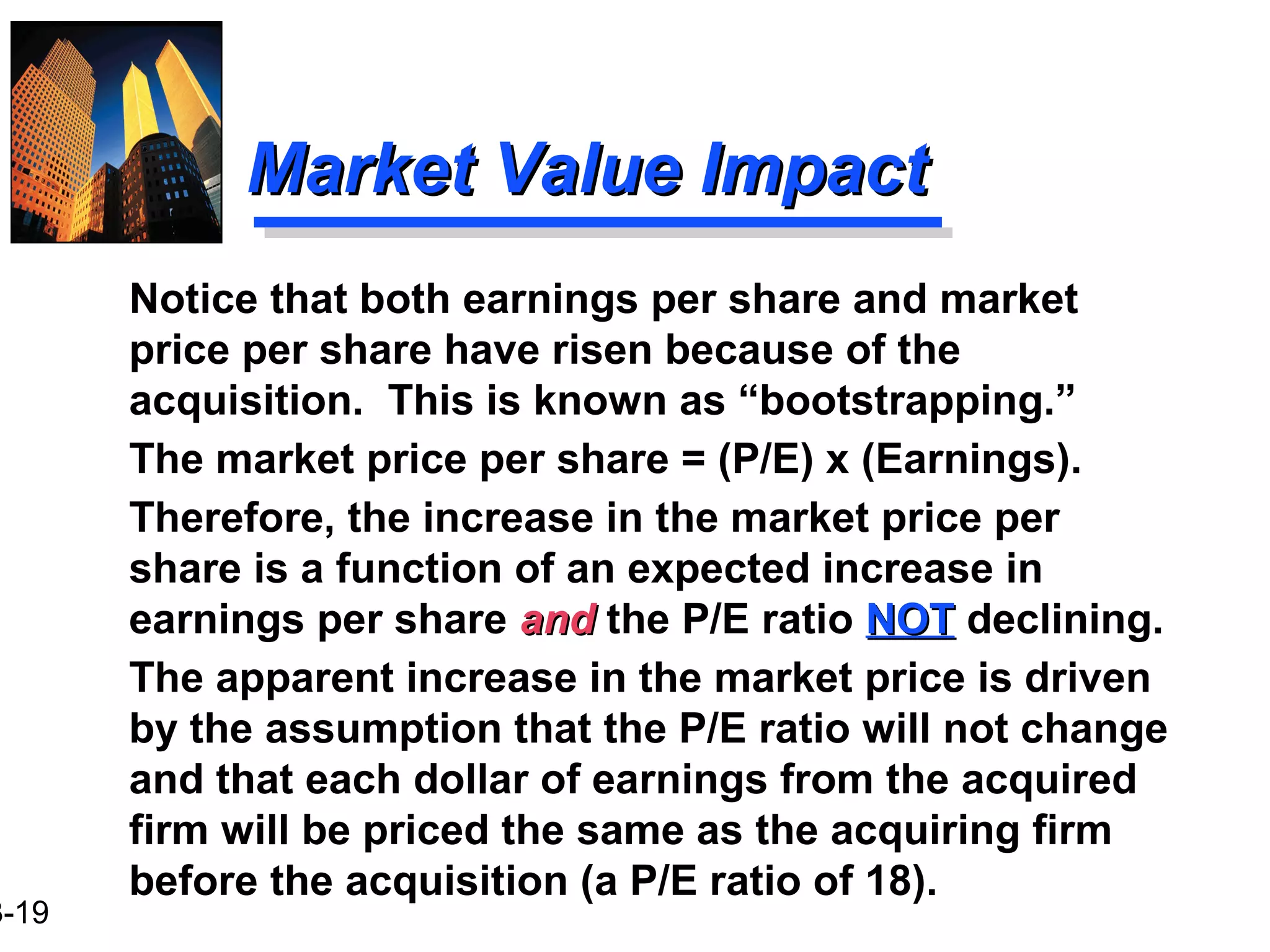 3-19
Market Value ImpactMarket Value Impact
Notice that both earnings per share and market
price per share have risen because of the
acquisition. This is known as “bootstrapping.”
The market price per share = (P/E) x (Earnings).
Therefore, the increase in the market price per
share is a function of an expected increase in
earnings per share andand the P/E ratio NOTNOT declining.
The apparent increase in the market price is driven
by the assumption that the P/E ratio will not change
and that each dollar of earnings from the acquired
firm will be priced the same as the acquiring firm
before the acquisition (a P/E ratio of 18).
 