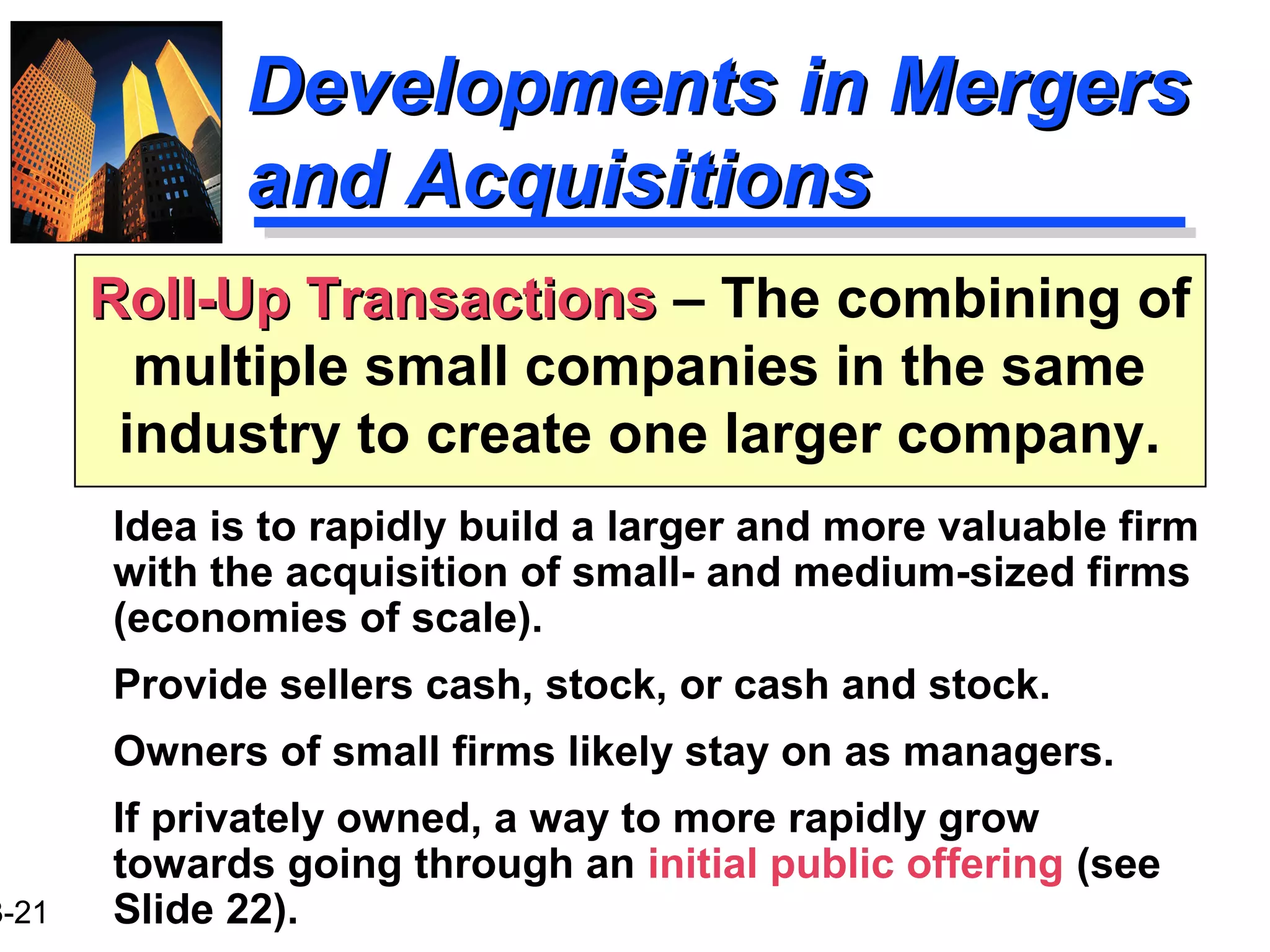 3-21
Developments in MergersDevelopments in Mergers
and Acquisitionsand Acquisitions
Idea is to rapidly build a larger and more valuable firm
with the acquisition of small- and medium-sized firms
(economies of scale).
Provide sellers cash, stock, or cash and stock.
Owners of small firms likely stay on as managers.
If privately owned, a way to more rapidly grow
towards going through an initial public offering (see
Slide 22).
Roll-Up TransactionsRoll-Up Transactions – The combining of
multiple small companies in the same
industry to create one larger company.
 
