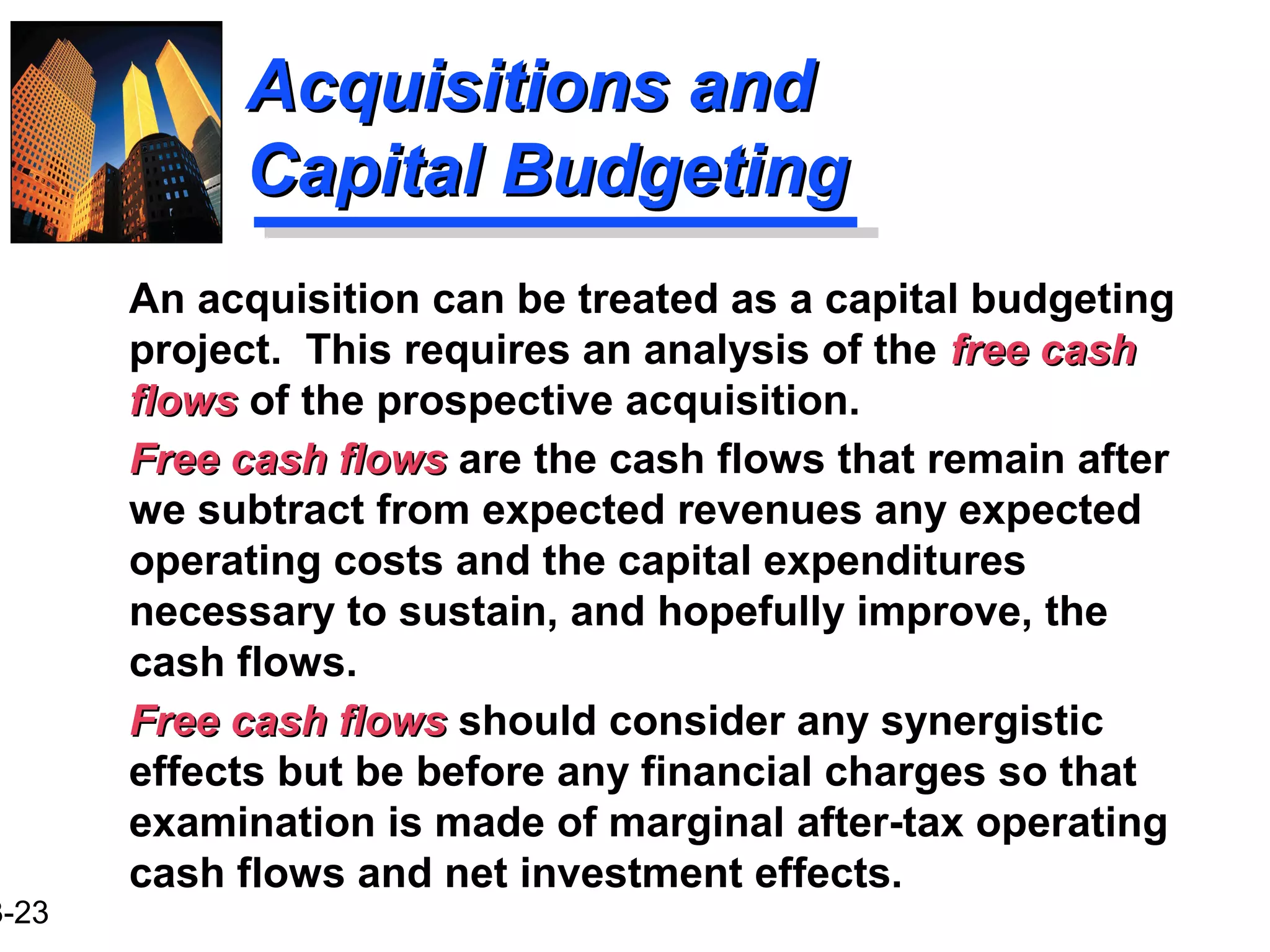3-23
Acquisitions andAcquisitions and
Capital BudgetingCapital Budgeting
An acquisition can be treated as a capital budgeting
project. This requires an analysis of the free cashfree cash
flowsflows of the prospective acquisition.
Free cash flowsFree cash flows are the cash flows that remain after
we subtract from expected revenues any expected
operating costs and the capital expenditures
necessary to sustain, and hopefully improve, the
cash flows.
Free cash flowsFree cash flows should consider any synergistic
effects but be before any financial charges so that
examination is made of marginal after-tax operating
cash flows and net investment effects.
 