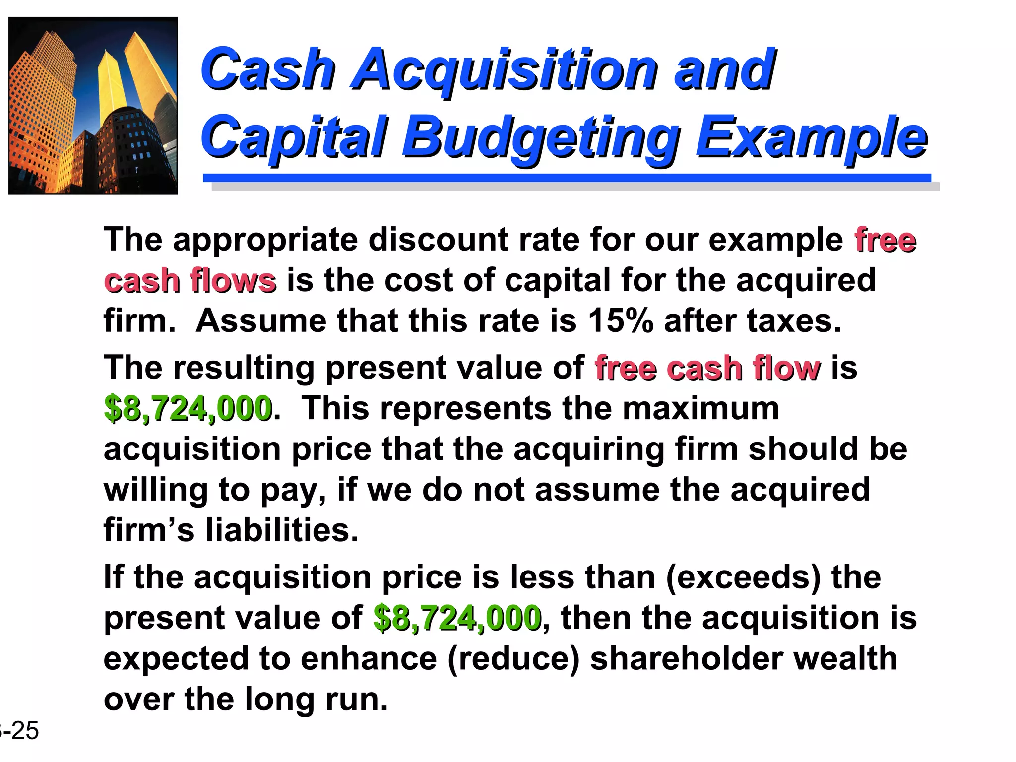 3-25
Cash Acquisition andCash Acquisition and
Capital Budgeting ExampleCapital Budgeting Example
The appropriate discount rate for our example freefree
cash flowscash flows is the cost of capital for the acquired
firm. Assume that this rate is 15% after taxes.
The resulting present value of free cash flowfree cash flow is
$8,724,000$8,724,000. This represents the maximum
acquisition price that the acquiring firm should be
willing to pay, if we do not assume the acquired
firm’s liabilities.
If the acquisition price is less than (exceeds) the
present value of $8,724,000$8,724,000, then the acquisition is
expected to enhance (reduce) shareholder wealth
over the long run.
 