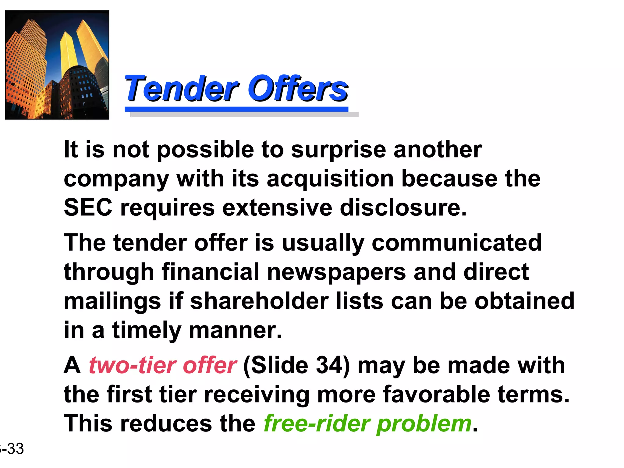 3-33
Tender OffersTender Offers
It is not possible to surprise another
company with its acquisition because the
SEC requires extensive disclosure.
The tender offer is usually communicated
through financial newspapers and direct
mailings if shareholder lists can be obtained
in a timely manner.
A two-tier offer (Slide 34) may be made with
the first tier receiving more favorable terms.
This reduces the free-rider problem.
 