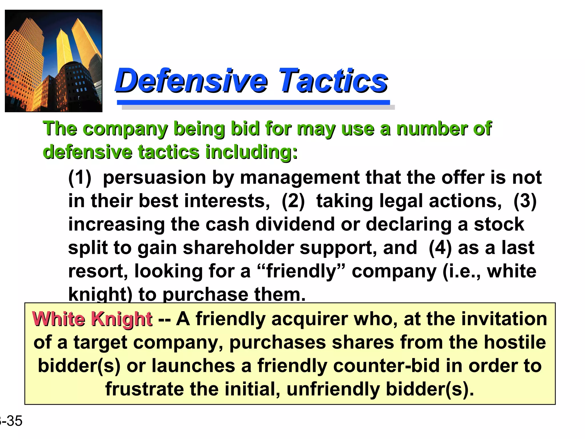 3-35
Defensive TacticsDefensive Tactics
The company being bid for may use a number ofThe company being bid for may use a number of
defensive tactics including:defensive tactics including:
(1) persuasion by management that the offer is not
in their best interests, (2) taking legal actions, (3)
increasing the cash dividend or declaring a stock
split to gain shareholder support, and (4) as a last
resort, looking for a “friendly” company (i.e., white
knight) to purchase them.
White KnightWhite Knight -- A friendly acquirer who, at the invitation
of a target company, purchases shares from the hostile
bidder(s) or launches a friendly counter-bid in order to
frustrate the initial, unfriendly bidder(s).
 