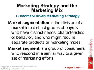 Chapter 2- slide 17
Copyright © 2010 Pearson Education, Inc.
Publishing as Prentice Hall
Marketing Strategy and the
Marketing Mix
Market segmentation is the division of a
market into distinct groups of buyers
who have distinct needs, characteristics,
or behavior, and who might require
separate products or marketing mixes
Market segment is a group of consumers
who respond in a similar way to a given
set of marketing efforts
Customer-Driven Marketing Strategy
 