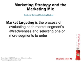 Chapter 2- slide 18
Copyright © 2010 Pearson Education, Inc.
Publishing as Prentice Hall
Marketing Strategy and the
Marketing Mix
Market targeting is the process of
evaluating each market segment’s
attractiveness and selecting one or
more segments to enter
Customer-Centered Marketing Strategy
 